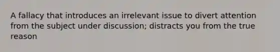 A fallacy that introduces an irrelevant issue to divert attention from the subject under discussion; distracts you from the true reason