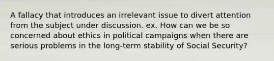 A fallacy that introduces an irrelevant issue to divert attention from the subject under discussion. ex. How can we be so concerned about ethics in political campaigns when there are serious problems in the long-term stability of Social Security?