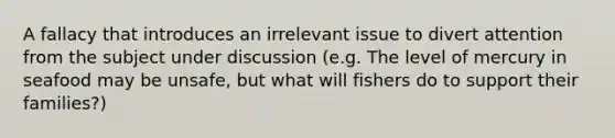 A fallacy that introduces an irrelevant issue to divert attention from the subject under discussion (e.g. The level of mercury in seafood may be unsafe, but what will fishers do to support their families?)