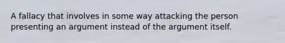 A fallacy that involves in some way attacking the person presenting an argument instead of the argument itself.