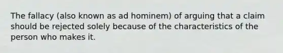 The fallacy (also known as ad hominem) of arguing that a claim should be rejected solely because of the characteristics of the person who makes it.