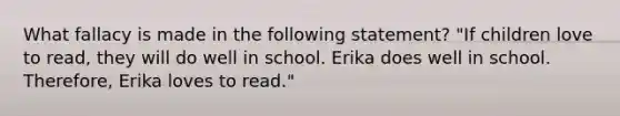 What fallacy is made in the following statement? "If children love to read, they will do well in school. Erika does well in school. Therefore, Erika loves to read."