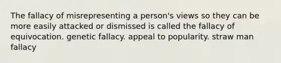 The fallacy of misrepresenting a person's views so they can be more easily attacked or dismissed is called the fallacy of equivocation. genetic fallacy. appeal to popularity. straw man fallacy