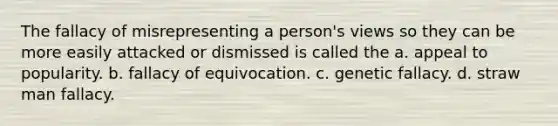 The fallacy of misrepresenting a person's views so they can be more easily attacked or dismissed is called the a. appeal to popularity. b. fallacy of equivocation. c. genetic fallacy. d. straw man fallacy.