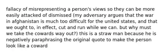 fallacy of misrepresenting a person's views so they can be more easily attacked of dismissed (my adversary argues that the war in afghanistan is much too difficult for the united states, and that we ought to, in effect, cut and run while we can. but why must we take the cowards way out?) this is a straw man because he is negatively paraphrasing the original quote to make the person look like a coward