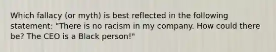 Which fallacy (or myth) is best reflected in the following statement: "There is no racism in my company. How could there be? The CEO is a Black person!"