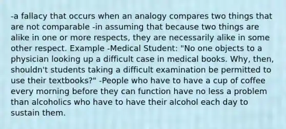 -a fallacy that occurs when an analogy compares two things that are not comparable -in assuming that because two things are alike in one or more respects, they are necessarily alike in some other respect. Example -Medical Student: "No one objects to a physician looking up a difficult case in medical books. Why, then, shouldn't students taking a difficult examination be permitted to use their textbooks?" -People who have to have a cup of coffee every morning before they can function have no less a problem than alcoholics who have to have their alcohol each day to sustain them.