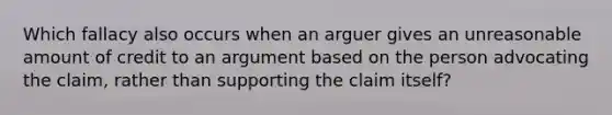 Which fallacy also occurs when an arguer gives an unreasonable amount of credit to an argument based on the person advocating the claim, rather than supporting the claim itself?