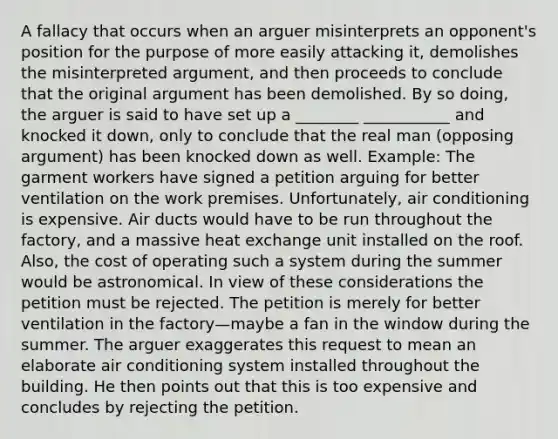 A fallacy that occurs when an arguer misinterprets an opponent's position for the purpose of more easily attacking it, demolishes the misinterpreted argument, and then proceeds to conclude that the original argument has been demolished. By so doing, the arguer is said to have set up a ________ ___________ and knocked it down, only to conclude that the real man (opposing argument) has been knocked down as well. Example: The garment workers have signed a petition arguing for better ventilation on the work premises. Unfortunately, air conditioning is expensive. Air ducts would have to be run throughout the factory, and a massive heat exchange unit installed on the roof. Also, the cost of operating such a system during the summer would be astronomical. In view of these considerations the petition must be rejected. The petition is merely for better ventilation in the factory—maybe a fan in the window during the summer. The arguer exaggerates this request to mean an elaborate air conditioning system installed throughout the building. He then points out that this is too expensive and concludes by rejecting the petition.