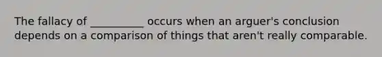 The fallacy of __________ occurs when an arguer's conclusion depends on a comparison of things that aren't really comparable.