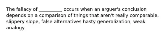 The fallacy of __________ occurs when an arguer's conclusion depends on a comparison of things that aren't really comparable. slippery slope, false alternatives hasty generalization, weak analogy