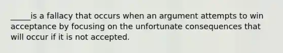 _____is a fallacy that occurs when an argument attempts to win acceptance by focusing on the unfortunate consequences that will occur if it is not accepted.