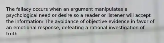 The fallacy occurs when an argument manipulates a psychological need or desire so a reader or listener will accept the information/ The avoidance of objective evidence in favor of an emotional response, defeating a rational investigation of truth.