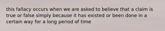 this fallacy occurs when we are asked to believe that a claim is true or false simply because it has existed or been done in a certain way for a long period of time