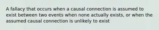 A fallacy that occurs when a causal connection is assumed to exist between two events when none actually exists, or when the assumed causal connection is unlikely to exist