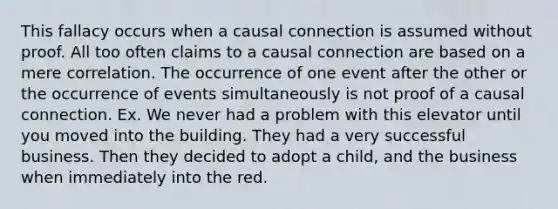 This fallacy occurs when a causal connection is assumed without proof. All too often claims to a causal connection are based on a mere correlation. The occurrence of one event after the other or the occurrence of events simultaneously is not proof of a causal connection. Ex. We never had a problem with this elevator until you moved into the building. They had a very successful business. Then they decided to adopt a child, and the business when immediately into the red.