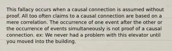 This fallacy occurs when a causal connection is assumed without proof. All too often claims to a causal connection are based on a mere correlation. The occurrence of one event after the other or the occurrence of events simultaneously is not proof of a causal connection. ex: We never had a problem with this elevator until you moved into the building.