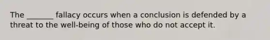 The _______ fallacy occurs when a conclusion is defended by a threat to the well-being of those who do not accept it.