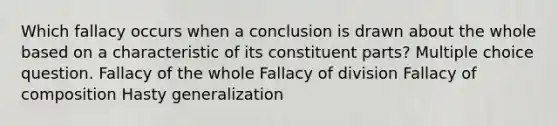 Which fallacy occurs when a conclusion is drawn about the whole based on a characteristic of its constituent parts? Multiple choice question. Fallacy of the whole Fallacy of division Fallacy of composition Hasty generalization