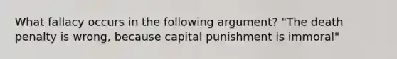 What fallacy occurs in the following argument? "The death penalty is wrong, because capital punishment is immoral"