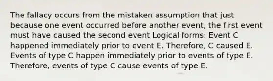 The fallacy occurs from the mistaken assumption that just because one event occurred before another event, the first event must have caused the second event Logical forms: Event C happened immediately prior to event E. Therefore, C caused E. Events of type C happen immediately prior to events of type E. Therefore, events of type C cause events of type E.