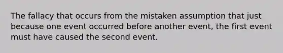 The fallacy that occurs from the mistaken assumption that just because one event occurred before another event, the first event must have caused the second event.