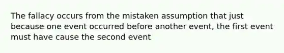 The fallacy occurs from the mistaken assumption that just because one event occurred before another event, the first event must have cause the second event