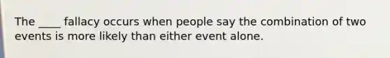 The ____ fallacy occurs when people say the combination of two events is more likely than either event alone.