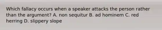 Which fallacy occurs when a speaker attacks the person rather than the argument? A. non sequitur B. ad hominem C. red herring D. slippery slope