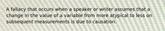 A fallacy that occurs when a speaker or writer assumes that a change in the value of a variable from more atypical to less on subsequent measurements is due to causation.