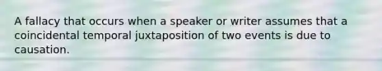 A fallacy that occurs when a speaker or writer assumes that a coincidental temporal juxtaposition of two events is due to causation.