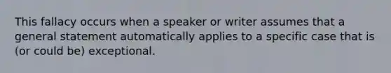 This fallacy occurs when a speaker or writer assumes that a general statement automatically applies to a specific case that is (or could be) exceptional.