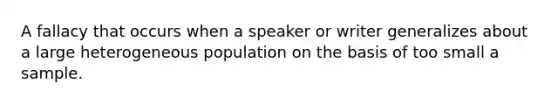 A fallacy that occurs when a speaker or writer generalizes about a large heterogeneous population on the basis of too small a sample.