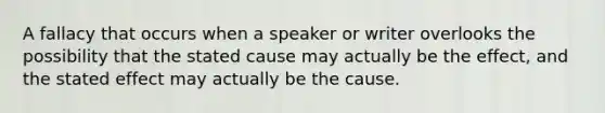 A fallacy that occurs when a speaker or writer overlooks the possibility that the stated cause may actually be the effect, and the stated effect may actually be the cause.