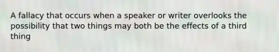 A fallacy that occurs when a speaker or writer overlooks the possibility that two things may both be the effects of a third thing