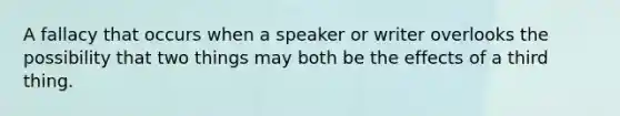 A fallacy that occurs when a speaker or writer overlooks the possibility that two things may both be the effects of a third thing.