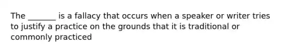 The _______ is a fallacy that occurs when a speaker or writer tries to justify a practice on the grounds that it is traditional or commonly practiced