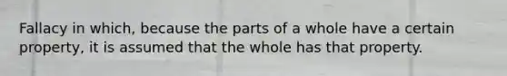 Fallacy in which, because the parts of a whole have a certain property, it is assumed that the whole has that property.