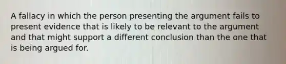 A fallacy in which the person presenting the argument fails to present evidence that is likely to be relevant to the argument and that might support a different conclusion than the one that is being argued for.