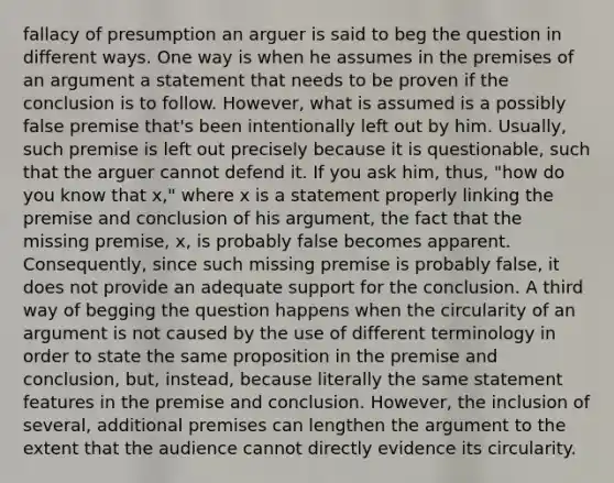 fallacy of presumption an arguer is said to beg the question in different ways. One way is when he assumes in the premises of an argument a statement that needs to be proven if the conclusion is to follow. However, what is assumed is a possibly false premise that's been intentionally left out by him. Usually, such premise is left out precisely because it is questionable, such that the arguer cannot defend it. If you ask him, thus, "how do you know that x," where x is a statement properly linking the premise and conclusion of his argument, the fact that the missing premise, x, is probably false becomes apparent. Consequently, since such missing premise is probably false, it does not provide an adequate support for the conclusion. A third way of begging the question happens when the circularity of an argument is not caused by the use of different terminology in order to state the same proposition in the premise and conclusion, but, instead, because literally the same statement features in the premise and conclusion. However, the inclusion of several, additional premises can lengthen the argument to the extent that the audience cannot directly evidence its circularity.