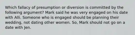 Which fallacy of presumption or diversion is committed by the following argument? Mark said he was very engaged on his date with Alli. Someone who is engaged should be planning their wedding, not dating other women. So, Mark should not go on a date with Jen.