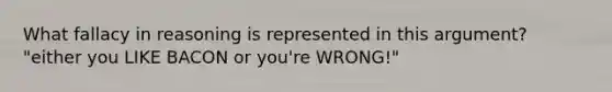 What fallacy in reasoning is represented in this argument? "either you LIKE BACON or you're WRONG!"