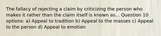 The fallacy of rejecting a claim by criticizing the person who makes it rather than the claim itself is known as... Question 10 options: a) Appeal to tradition b) Appeal to the masses c) Appeal to the person d) Appeal to emotion