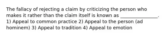 The fallacy of rejecting a claim by criticizing the person who makes it rather than the claim itself is known as ________________. 1) Appeal to common practice 2) Appeal to the person (ad hominem) 3) Appeal to tradition 4) Appeal to emotion