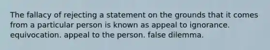 The fallacy of rejecting a statement on the grounds that it comes from a particular person is known as appeal to ignorance. equivocation. appeal to the person. false dilemma.