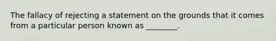 The fallacy of rejecting a statement on the grounds that it comes from a particular person known as ________.