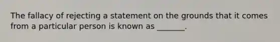 The fallacy of rejecting a statement on the grounds that it comes from a particular person is known as _______.