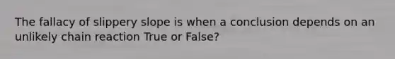 The fallacy of slippery slope is when a conclusion depends on an unlikely chain reaction True or False?