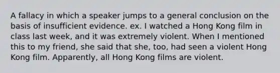 A fallacy in which a speaker jumps to a general conclusion on the basis of insufficient evidence. ex. I watched a Hong Kong film in class last week, and it was extremely violent. When I mentioned this to my friend, she said that she, too, had seen a violent Hong Kong film. Apparently, all Hong Kong films are violent.