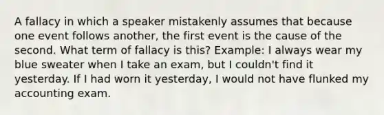 A fallacy in which a speaker mistakenly assumes that because one event follows another, the first event is the cause of the second. What term of fallacy is this? Example: I always wear my blue sweater when I take an exam, but I couldn't find it yesterday. If I had worn it yesterday, I would not have flunked my accounting exam.